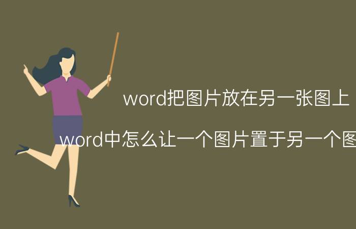 word把图片放在另一张图上 word中怎么让一个图片置于另一个图片上面？